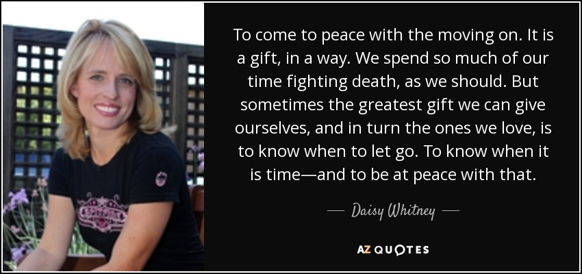 To come to peace with the moving on. It is a gift, in a way. We spend so much of our time fighting death, as we should. But sometimes the greatest gift we can give ourselves, and in turn the ones we love, is to know when to let go. To know when it is time—and to be at peace with that. - Daisy Whitney