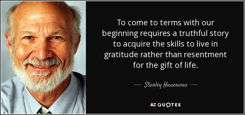 To come to terms with our beginning requires a truthful story to acquire the skills to live in gratitude rather than resentment for the gift of life. - Stanley Hauerwas