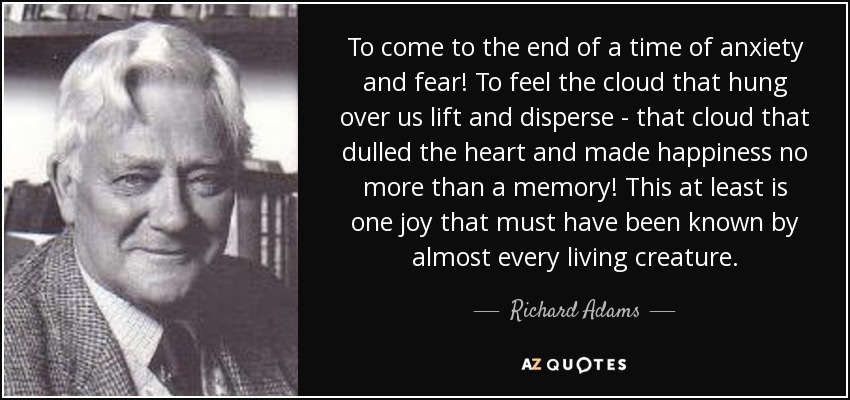 To come to the end of a time of anxiety and fear! To feel the cloud that hung over us lift and disperse - that cloud that dulled the heart and made happiness no more than a memory! This at least is one joy that must have been known by almost every living creature. - Richard Adams