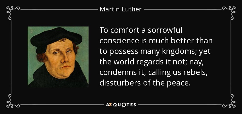 To comfort a sorrowful conscience is much better than to possess many kngdoms; yet the world regards it not; nay, condemns it, calling us rebels, dissturbers of the peace. - Martin Luther
