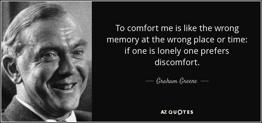 To comfort me is like the wrong memory at the wrong place or time: if one is lonely one prefers discomfort. - Graham Greene