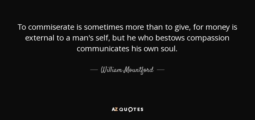 To commiserate is sometimes more than to give, for money is external to a man's self, but he who bestows compassion communicates his own soul. - William Mountford