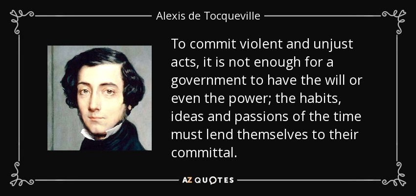 To commit violent and unjust acts, it is not enough for a government to have the will or even the power; the habits, ideas and passions of the time must lend themselves to their committal. - Alexis de Tocqueville