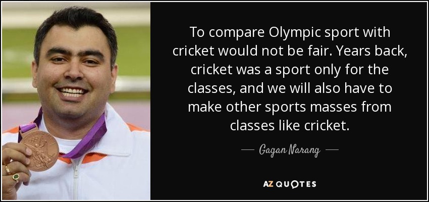 To compare Olympic sport with cricket would not be fair. Years back, cricket was a sport only for the classes, and we will also have to make other sports masses from classes like cricket. - Gagan Narang
