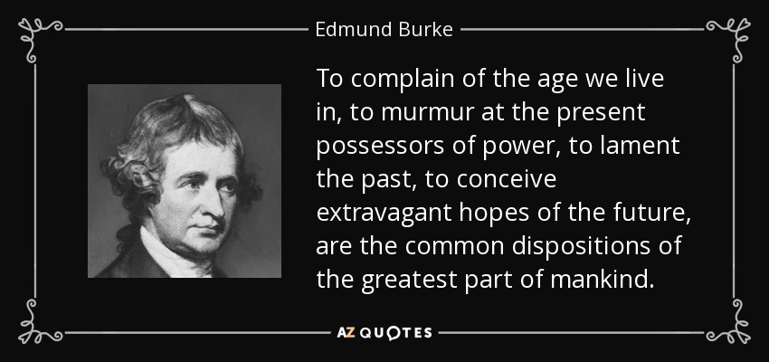 To complain of the age we live in, to murmur at the present possessors of power, to lament the past, to conceive extravagant hopes of the future, are the common dispositions of the greatest part of mankind. - Edmund Burke