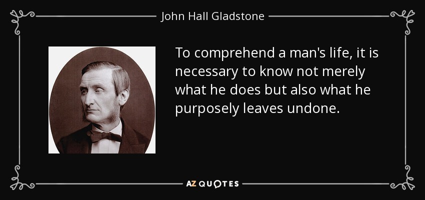 To comprehend a man's life, it is necessary to know not merely what he does but also what he purposely leaves undone. - John Hall Gladstone