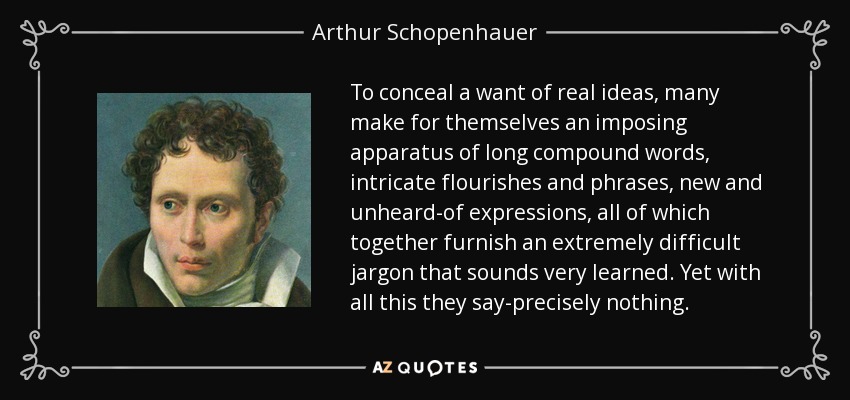 To conceal a want of real ideas, many make for themselves an imposing apparatus of long compound words, intricate flourishes and phrases, new and unheard-of expressions, all of which together furnish an extremely difficult jargon that sounds very learned. Yet with all this they say-precisely nothing. - Arthur Schopenhauer