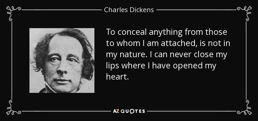 To conceal anything from those to whom I am attached, is not in my nature. I can never close my lips where I have opened my heart. - Charles Dickens