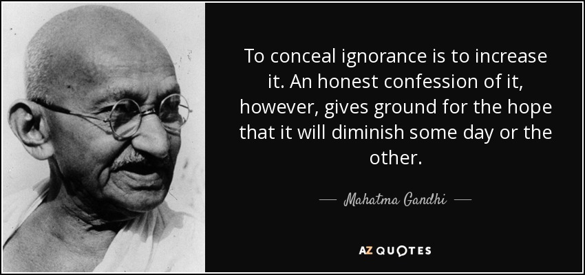 To conceal ignorance is to increase it. An honest confession of it, however, gives ground for the hope that it will diminish some day or the other. - Mahatma Gandhi