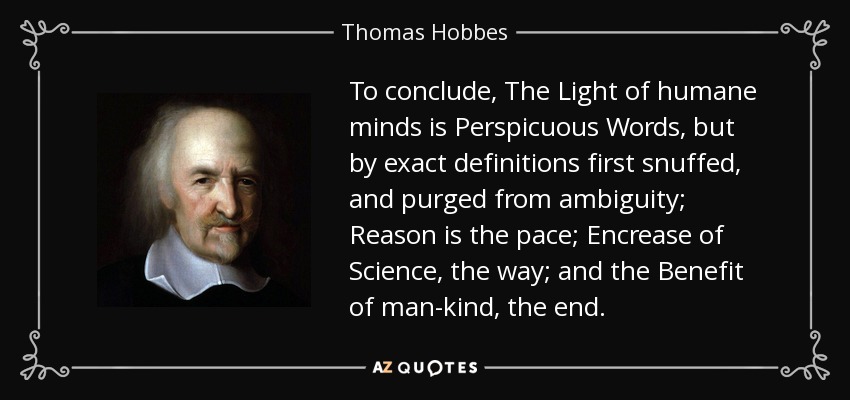 To conclude, The Light of humane minds is Perspicuous Words, but by exact definitions first snuffed, and purged from ambiguity; Reason is the pace; Encrease of Science, the way; and the Benefit of man-kind, the end. - Thomas Hobbes