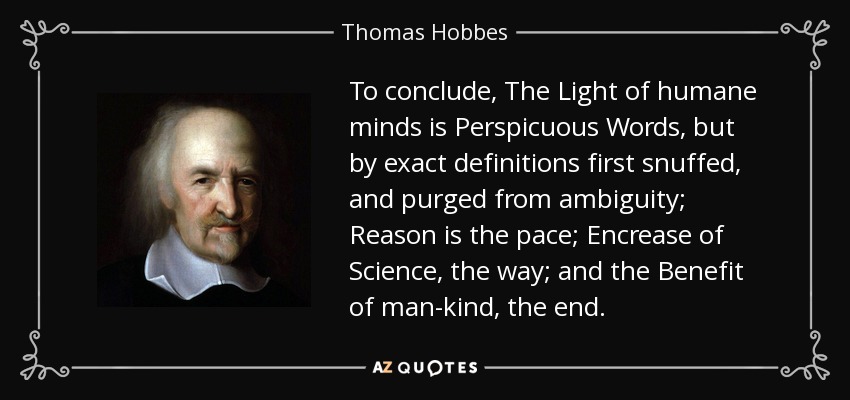 To conclude, The Light of humane minds is Perspicuous Words, but by exact definitions first snuffed, and purged from ambiguity; Reason is the pace; Encrease of Science, the way; and the Benefit of man-kind, the end. - Thomas Hobbes