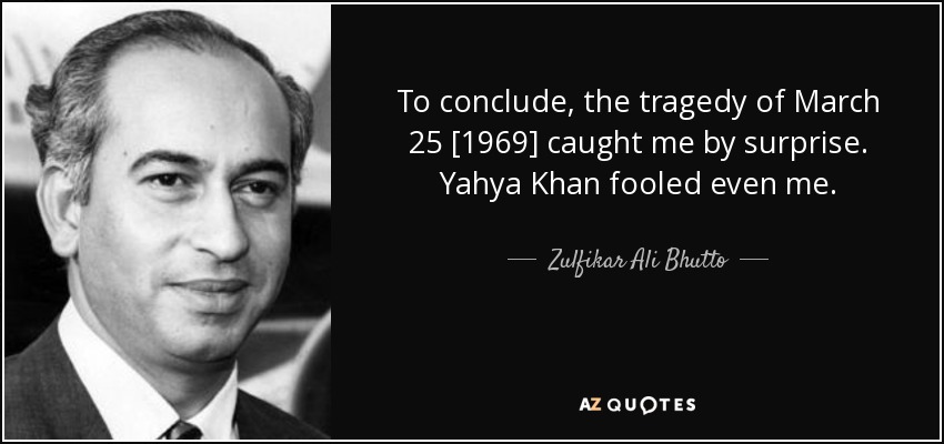 To conclude, the tragedy of March 25 [1969] caught me by surprise. Yahya Khan fooled even me. - Zulfikar Ali Bhutto