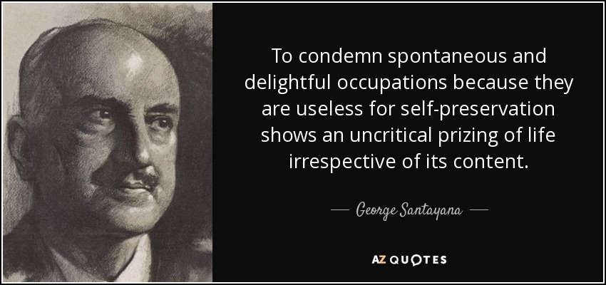 To condemn spontaneous and delightful occupations because they are useless for self-preservation shows an uncritical prizing of life irrespective of its content. - George Santayana