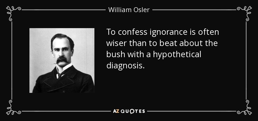 To confess ignorance is often wiser than to beat about the bush with a hypothetical diagnosis. - William Osler