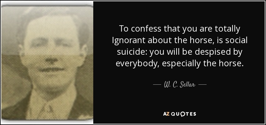 To confess that you are totally Ignorant about the horse, is social suicide: you will be despised by everybody, especially the horse. - W. C. Sellar