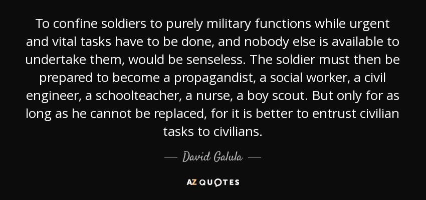 To confine soldiers to purely military functions while urgent and vital tasks have to be done, and nobody else is available to undertake them, would be senseless. The soldier must then be prepared to become a propagandist, a social worker, a civil engineer, a schoolteacher, a nurse, a boy scout. But only for as long as he cannot be replaced, for it is better to entrust civilian tasks to civilians. - David Galula