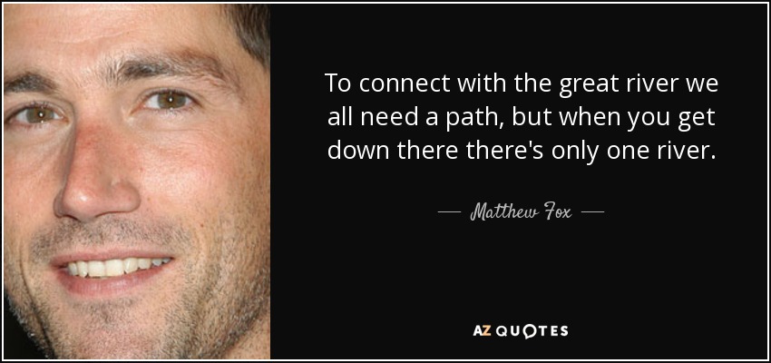 To connect with the great river we all need a path, but when you get down there there's only one river. - Matthew Fox