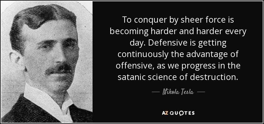 To conquer by sheer force is becoming harder and harder every day. Defensive is getting continuously the advantage of offensive, as we progress in the satanic science of destruction. - Nikola Tesla