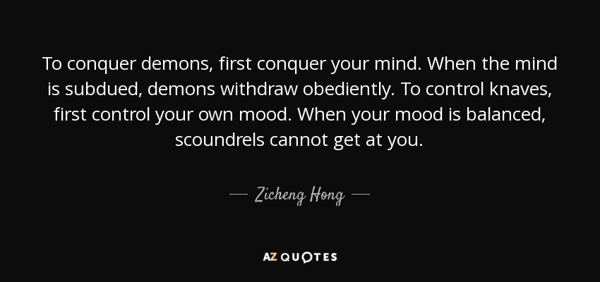 To conquer demons, first conquer your mind. When the mind is subdued, demons withdraw obediently. To control knaves, first control your own mood. When your mood is balanced, scoundrels cannot get at you. - Zicheng Hong