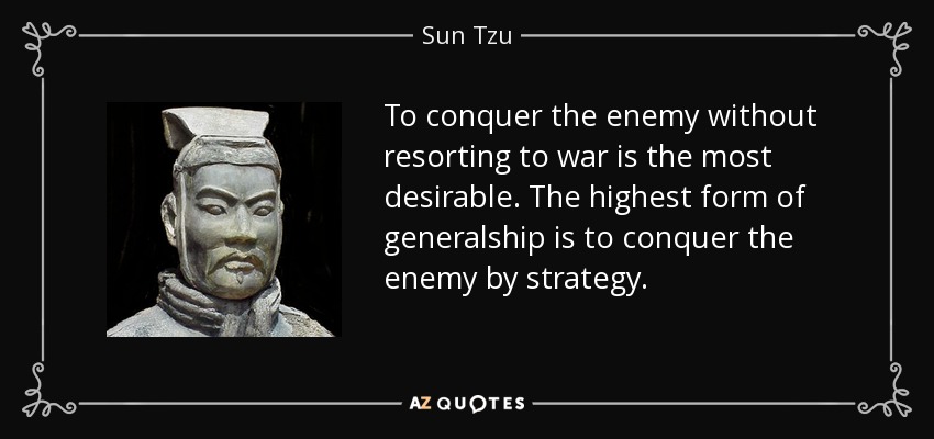 To conquer the enemy without resorting to war is the most desirable. The highest form of generalship is to conquer the enemy by strategy. - Sun Tzu