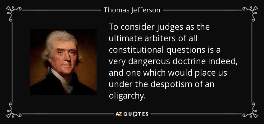 To consider judges as the ultimate arbiters of all constitutional questions is a very dangerous doctrine indeed, and one which would place us under the despotism of an oligarchy. - Thomas Jefferson