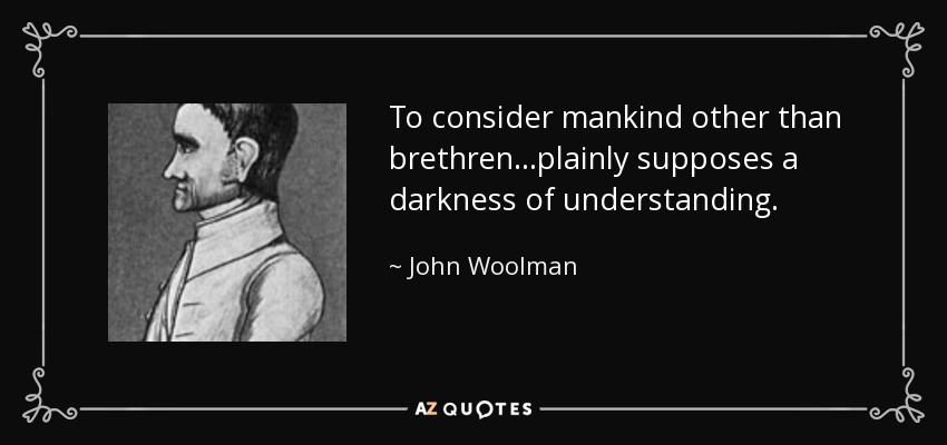 To consider mankind other than brethren...plainly supposes a darkness of understanding. - John Woolman