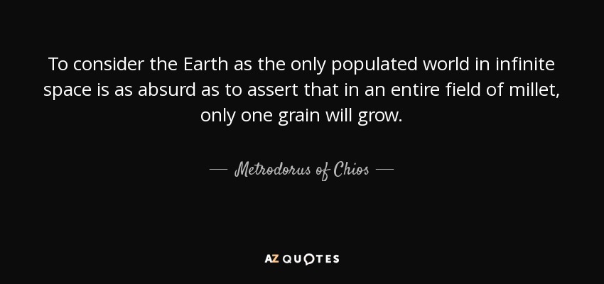 To consider the Earth as the only populated world in infinite space is as absurd as to assert that in an entire field of millet, only one grain will grow. - Metrodorus of Chios