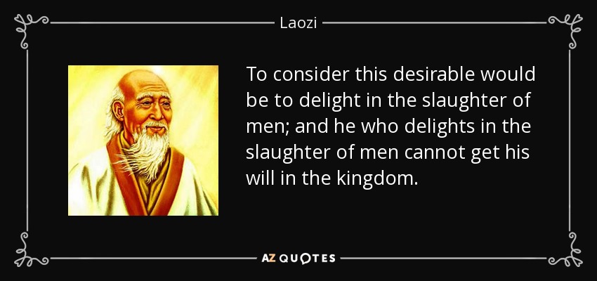 To consider this desirable would be to delight in the slaughter of men; and he who delights in the slaughter of men cannot get his will in the kingdom. - Laozi