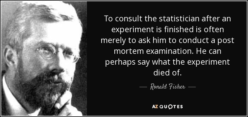 To consult the statistician after an experiment is finished is often merely to ask him to conduct a post mortem examination. He can perhaps say what the experiment died of. - Ronald Fisher