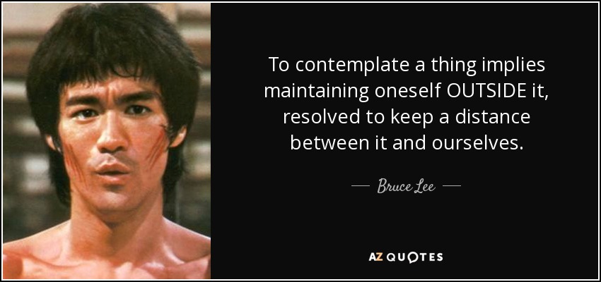 To contemplate a thing implies maintaining oneself OUTSIDE it, resolved to keep a distance between it and ourselves. - Bruce Lee