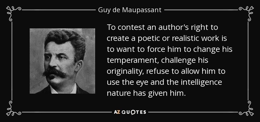 To contest an author's right to create a poetic or realistic work is to want to force him to change his temperament, challenge his originality, refuse to allow him to use the eye and the intelligence nature has given him. - Guy de Maupassant