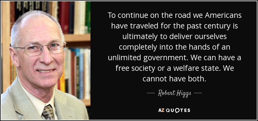 To continue on the road we Americans have traveled for the past century is ultimately to deliver ourselves completely into the hands of an unlimited government. We can have a free society or a welfare state. We cannot have both. - Robert Higgs