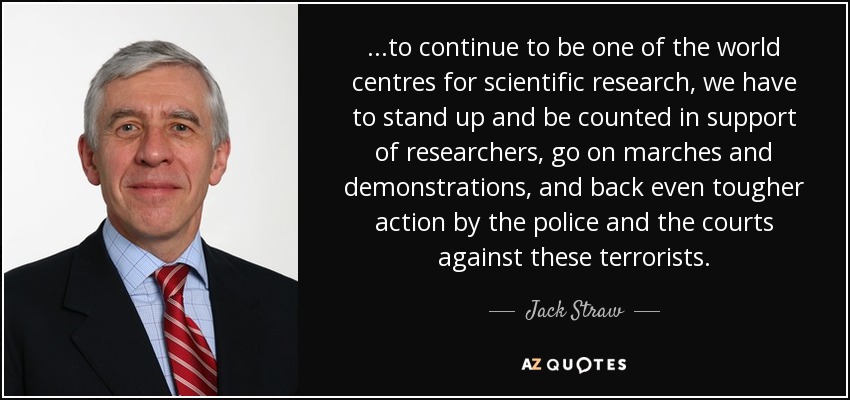 ...to continue to be one of the world centres for scientific research, we have to stand up and be counted in support of researchers, go on marches and demonstrations, and back even tougher action by the police and the courts against these terrorists. - Jack Straw