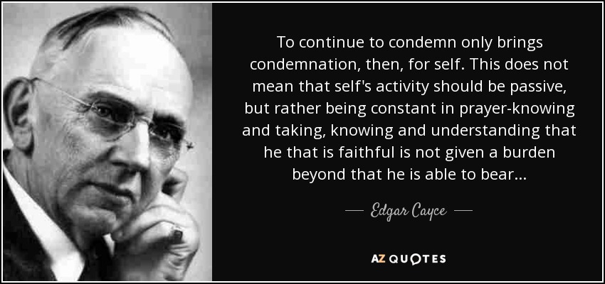 To continue to condemn only brings condemnation, then, for self. This does not mean that self's activity should be passive, but rather being constant in prayer-knowing and taking, knowing and understanding that he that is faithful is not given a burden beyond that he is able to bear . . . - Edgar Cayce
