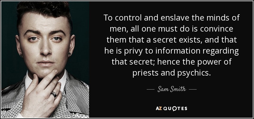 To control and enslave the minds of men, all one must do is convince them that a secret exists, and that he is privy to information regarding that secret; hence the power of priests and psychics. - Sam Smith
