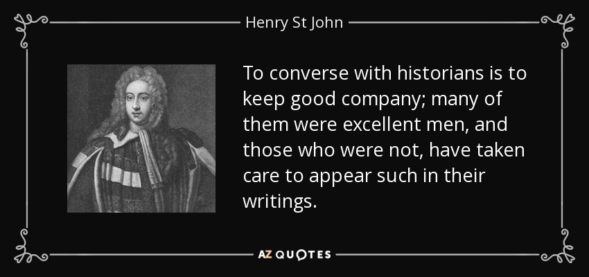 To converse with historians is to keep good company; many of them were excellent men, and those who were not, have taken care to appear such in their writings. - Henry St John, 1st Viscount Bolingbroke