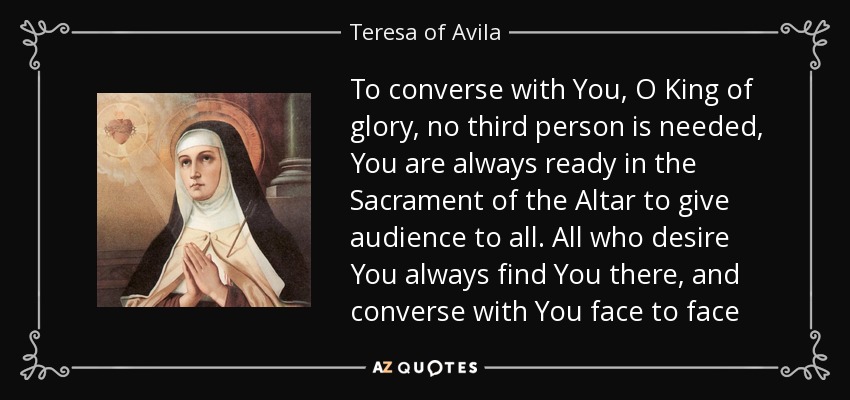 To converse with You, O King of glory, no third person is needed, You are always ready in the Sacrament of the Altar to give audience to all. All who desire You always find You there, and converse with You face to face - Teresa of Avila