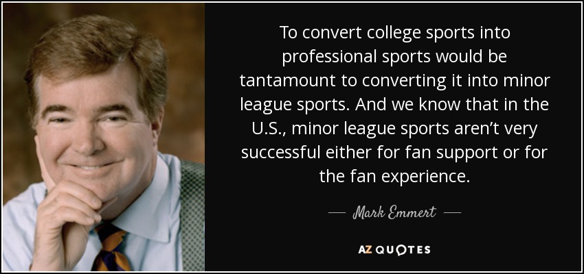 To convert college sports into professional sports would be tantamount to converting it into minor league sports. And we know that in the U.S., minor league sports aren’t very successful either for fan support or for the fan experience. - Mark Emmert