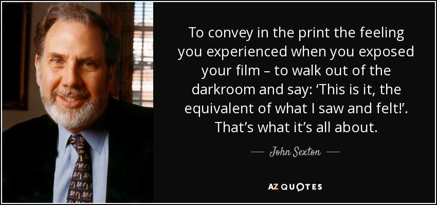 To convey in the print the feeling you experienced when you exposed your film – to walk out of the darkroom and say: ‘This is it, the equivalent of what I saw and felt!’. That’s what it’s all about. - John Sexton