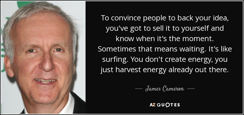To convince people to back your idea, you've got to sell it to yourself and know when it's the moment. Sometimes that means waiting. It's like surfing. You don't create energy, you just harvest energy already out there. - James Cameron