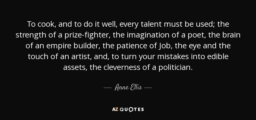 To cook, and to do it well, every talent must be used; the strength of a prize-fighter, the imagination of a poet, the brain of an empire builder, the patience of Job, the eye and the touch of an artist, and, to turn your mistakes into edible assets, the cleverness of a politician. - Anne Ellis
