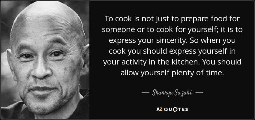 To cook is not just to prepare food for someone or to cook for yourself; it is to express your sincerity. So when you cook you should express yourself in your activity in the kitchen. You should allow yourself plenty of time. - Shunryu Suzuki