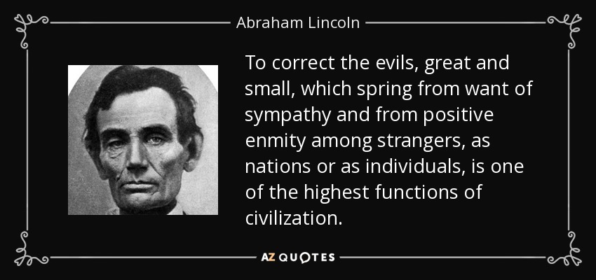 To correct the evils, great and small, which spring from want of sympathy and from positive enmity among strangers, as nations or as individuals, is one of the highest functions of civilization. - Abraham Lincoln