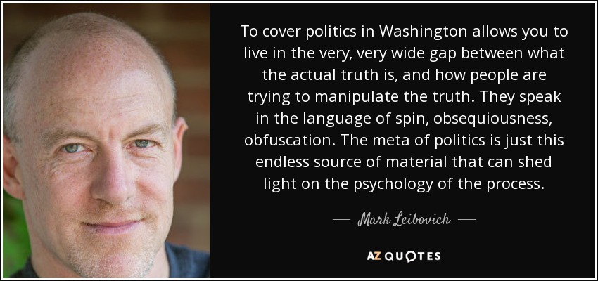 To cover politics in Washington allows you to live in the very, very wide gap between what the actual truth is, and how people are trying to manipulate the truth. They speak in the language of spin, obsequiousness, obfuscation. The meta of politics is just this endless source of material that can shed light on the psychology of the process. - Mark Leibovich