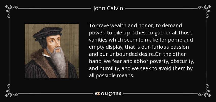 To crave wealth and honor, to demand power, to pile up riches, to gather all those vanities which seem to make for pomp and empty display, that is our furious passion and our unbounded desire.On the other hand, we fear and abhor poverty, obscurity, and humility, and we seek to avoid them by all possible means. - John Calvin