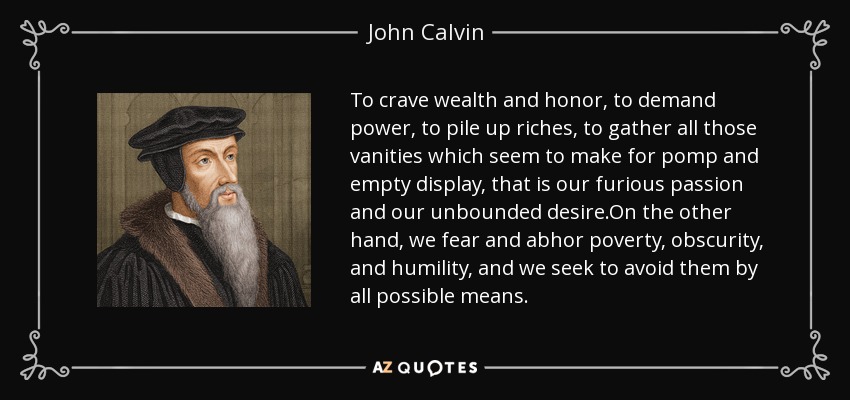 To crave wealth and honor, to demand power, to pile up riches, to gather all those vanities which seem to make for pomp and empty display, that is our furious passion and our unbounded desire.On the other hand, we fear and abhor poverty, obscurity, and humility, and we seek to avoid them by all possible means. - John Calvin