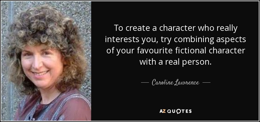 To create a character who really interests you, try combining aspects of your favourite fictional character with a real person. - Caroline Lawrence
