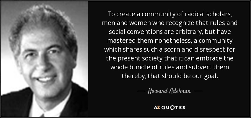 To create a community of radical scholars, men and women who recognize that rules and social conventions are arbitrary, but have mastered them nonetheless, a community which shares such a scorn and disrespect for the present society that it can embrace the whole bundle of rules and subvert them thereby, that should be our goal. - Howard Adelman