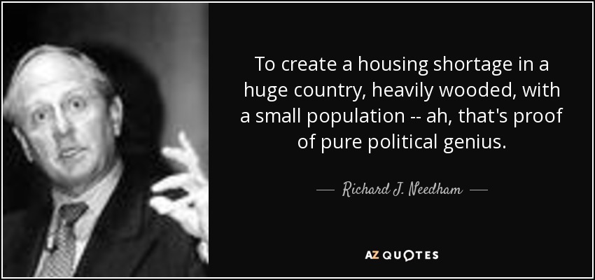 To create a housing shortage in a huge country, heavily wooded, with a small population -- ah, that's proof of pure political genius. - Richard J. Needham