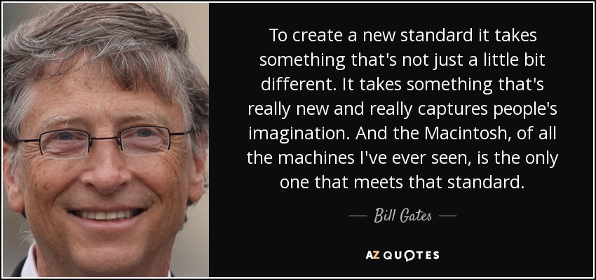 To create a new standard it takes something that's not just a little bit different. It takes something that's really new and really captures people's imagination. And the Macintosh, of all the machines I've ever seen, is the only one that meets that standard. - Bill Gates